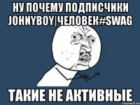 ну почему подписчики johnyboy|человек#swag такие не активные