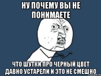 ну почему вы не понимаете что шутки про черный цвет давно устарели и это не смешно