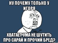 ну почему только у игоря хватает ума не шутить про сарай и прочий бред?