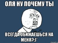 оля ну почему ты всегда обижаешься на меня?:)*