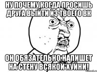 ну почему когда просишь друга выйти из твоего вк он обязательно напишет на стену всякой хуйни!