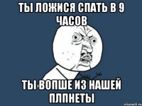 ты ложися спать в 9 часов ты вопше из нашей плпнеты