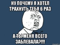 ну почему я хотел трахнуть тебя 6 раз а ты меня всего заблевала?!!!