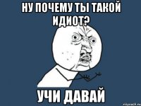 ну почему ты такой идиот? учи давай