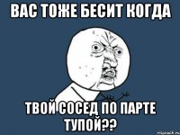 вас тоже бесит когда твой сосед по парте тупой??