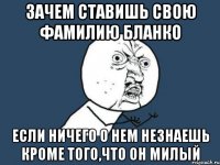 зачем ставишь свою фамилию бланко если ничего о нем незнаешь кроме того,что он милый