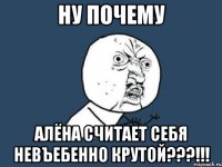 ну почему алёна считает себя невъебенно крутой???!!!