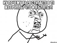 ну почему вы вступаете в те же группы что и я блять?! 