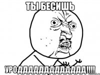 ты бесишь уроддддддддддддд!!!