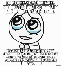 ты моя жизнь моё дыханье, моя любовь, моё призванье, ты мой огонь, не угасай во мне.. тобой живу, ты сила моя тебя я жду любви не тая ты все для меня песня моя – тебе я в тебе нуждаюсь больше чем вчера жажду утоли мою, ты моя живая вода..