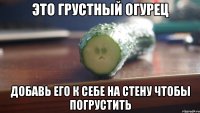 это грустный огурец добавь его к себе на стену чтобы погрустить