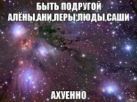 быть подругой алёны,ани,леры,люды,саши ахуенно