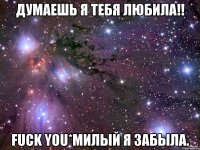 думаешь я тебя любила!! fuck you*милый я забыла.