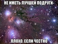 не иметь лучшей подруги- плохо, если честно