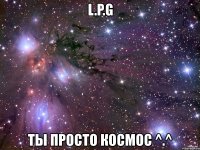 l.p.g ты просто космос ^.^