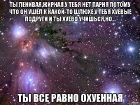 ты ленивая,жирная,у тебя нет парня потому что он ушел к какой-то шлюхе,у тебя хуёвые подруги и ты хуёво учишься,но... ты все равно охуенная