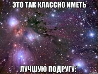 это так классно иметь лучшую подругу:*