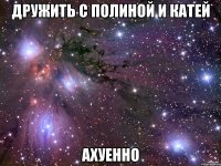 дружить с полиной и катей ахуенно