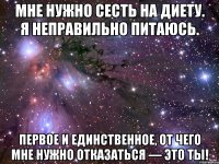 мне нужно сесть на диету. я неправильно питаюсь. первое и единственное, от чего мне нужно отказаться — это ты!