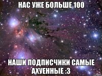 нас уже больше 100 наши подписчики самые ахуенные :3