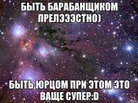 быть барабанщиком прелэээстно) быть юрцом при этом это ваще супер:d