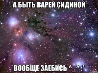 а быть варей сидиной вообще заебись ^_^ :*