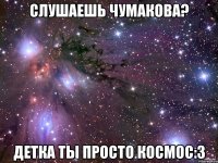 слушаешь чумакова? детка ты просто космос:3