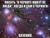 писать "в черняге живут не люди", когда и сам с черняги охуенно