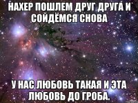 нахер пошлем друг друга и сойдёмся снова у нас любовь такая и эта любовь до гроба.