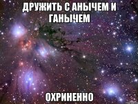 дружить с анычем и ганычем охриненно