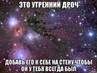 это утренний дроч добавь его к себе на стену,чтобы он у тебя всегда был