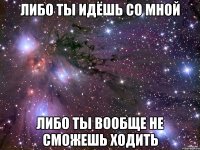 либо ты идёшь со мной либо ты вообще не сможешь ходить