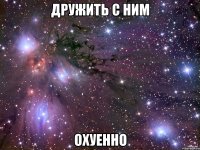 дружить с ним охуенно