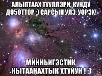 алыптаах тууллэри, кунду до5оттор :) сарсын улэ, уорэх! минньигэстик, кытаанахтык утуйун ! :)