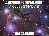 девушки,которые ищят любовь в 14-15 лет вы заебали