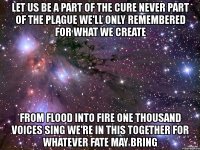 let us be a part of the cure never part of the plague we'll only remembered for what we create from flood into fire one thousand voices sing we're in this together for whatever fate may bring