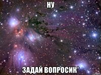 ну задай вопросик*