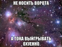 не носить ворота а тока выйгрывать охуенно