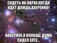 сидеть на парах,когда идёт дождь ахеренно! наверное,я вообще дома сидел ёпте...