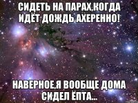 сидеть на парах,когда идёт дождь ахеренно! наверное,я вообще дома сидел ёпта...