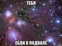 тебя ебли в подвале