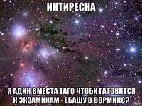 интиресна я адин вместа таго чтоби гатовится к экзаминам - ебашу в вормикс?