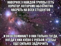 наверное у каждой группы есть куратор, которому абсолютно насрать на всех студентов и он вспоминает о них только тогда, когда у них хуёво с учёбой, что бы ещё сильнее задрочить