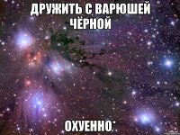 дружить с варюшей чёрной охуенно*