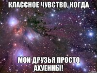 классное чувство, когда мои друзья просто ахуенны!