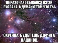 не разочаровывайся из-зи руслана, а думай о том что ты охуенна, будет еще дофига пацанов