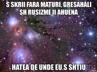 s skrii fara maturi, gresahali sh rusizme ii ahuena hatea de unde eu s shtiu