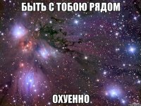 быть с тобою рядом охуенно