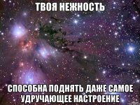 твоя нежность способна поднять даже самое удручающее настроение