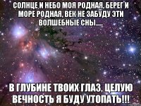 солнце и небо моя родная, берег и море родная, век не забуду эти волшебные сны..... в глубине твоих глаз, целую вечность я буду утопать!!!